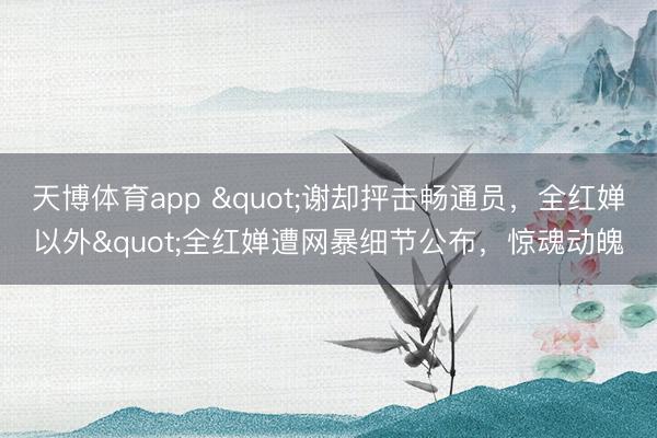 天博体育app "谢却抨击畅通员,全红婵以外"全红婵遭网暴细节公布,惊魂动魄