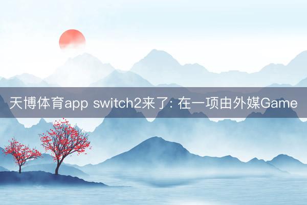 天博体育app switch2来了: 在一项由外媒Game