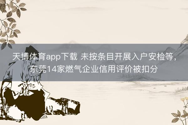 天博体育app下载 未按条目开展入户安检等,东莞14家燃气企业信用评价被扣分