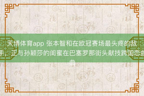 天博体育app 张本智和在欧冠赛场最头疼的敌手，正与孙颖莎的闺蜜在巴塞罗那街头献技跨国恋曲