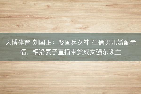 天博体育 刘国正：娶国乒女神 生俩男儿婚配幸福，相沿妻子直播带货成女强东谈主