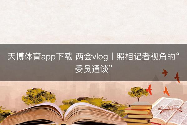 天博体育app下载 两会vlog丨照相记者视角的“委员通谈”