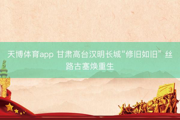 天博体育app 甘肃高台汉明长城“修旧如旧” 丝路古塞焕重生