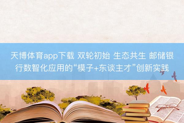 天博体育app下载 双轮初始 生态共生 邮储银行数智化应用的“模子+东谈主才”创新实践