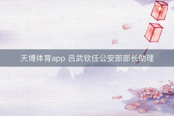 天博体育app 吕武钦任公安部部长助理