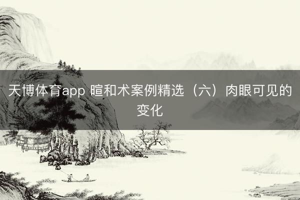 天博体育app 暄和术案例精选（六）肉眼可见的变化