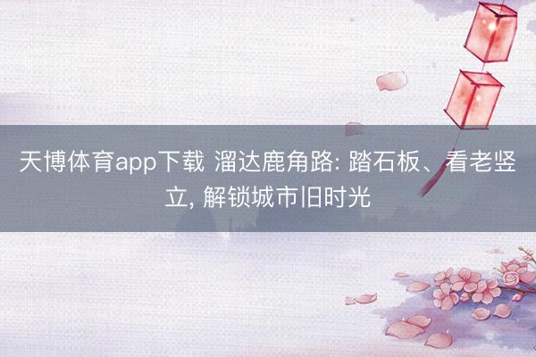 天博体育app下载 溜达鹿角路: 踏石板、看老竖立， 解锁城市旧时光
