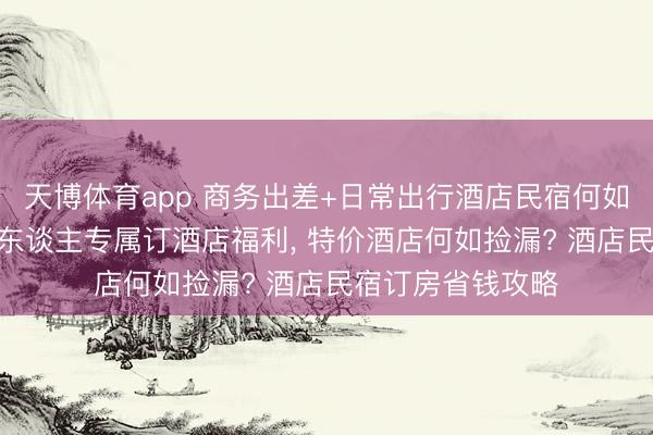 天博体育app 商务出差+日常出行酒店民宿何如订更合算? 打工东谈主专属订酒店福利， 特价酒店何如捡漏? 酒店民宿订房省钱攻略