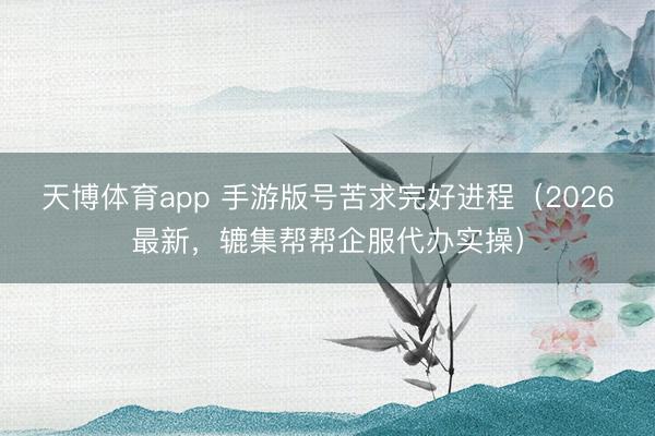 天博体育app 手游版号苦求完好进程（2026最新，辘集帮帮企服代办实操）