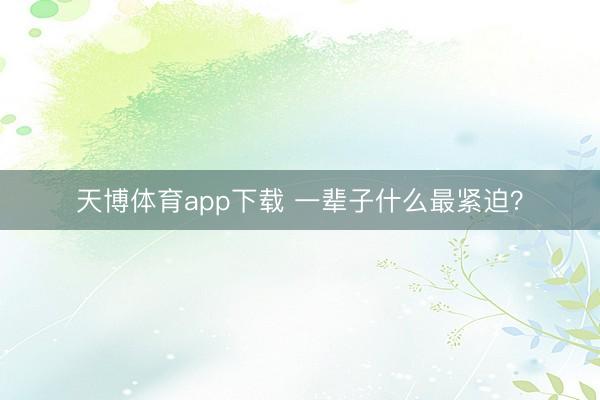 天博体育app下载 一辈子什么最紧迫？