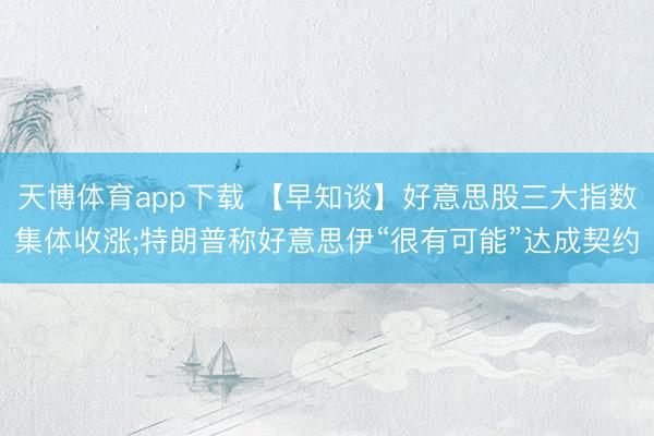 天博体育app下载 【早知谈】好意思股三大指数集体收涨;特朗普称好意思伊“很有可能”达成契约