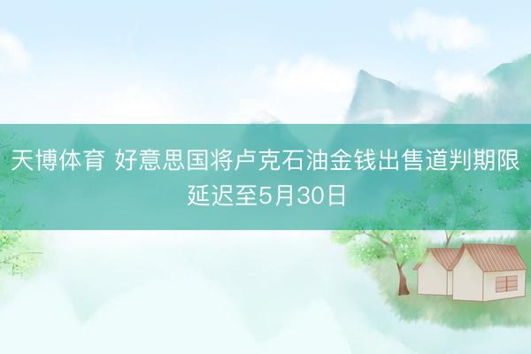 天博体育 好意思国将卢克石油金钱出售道判期限延迟至5月30日