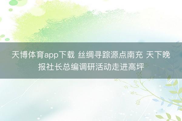 天博体育app下载 丝绸寻踪源点南充 天下晚报社长总编调研活动走进高坪
