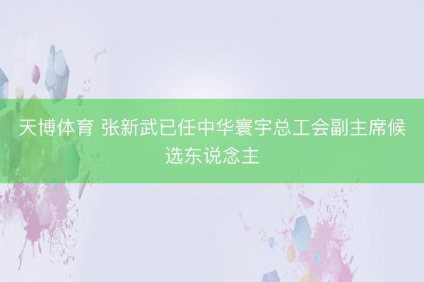 天博体育 张新武已任中华寰宇总工会副主席候选东说念主