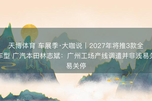 天博体育 车展季·大咖说丨2027年将推3款全新车型 广汽本田林志斌：广州工场产线调遣并非浅易关停